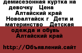 демисезонная куртка на девочку › Цена ­ 300 - Алтайский край, Новоалтайск г. Дети и материнство » Детская одежда и обувь   . Алтайский край